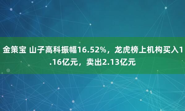 金策宝 山子高科振幅16.52%，龙虎榜上机构买入1.16亿元，卖出2.13亿元