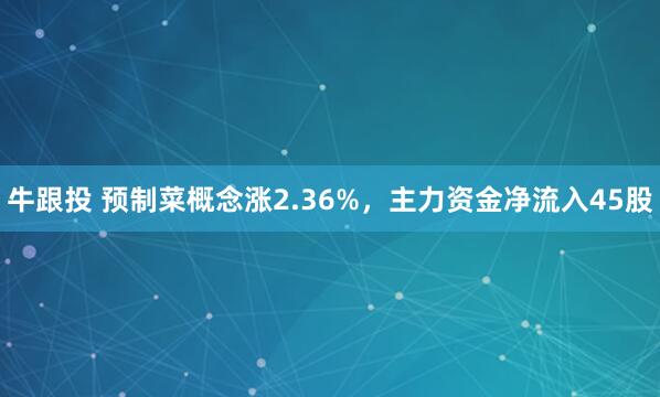 牛跟投 预制菜概念涨2.36%，主力资金净流入45股