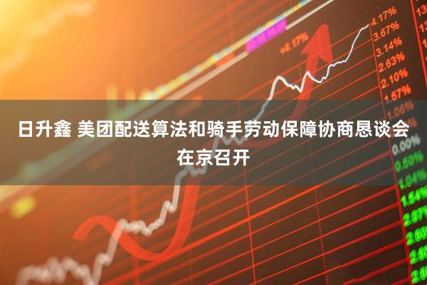 日升鑫 美团配送算法和骑手劳动保障协商恳谈会在京召开