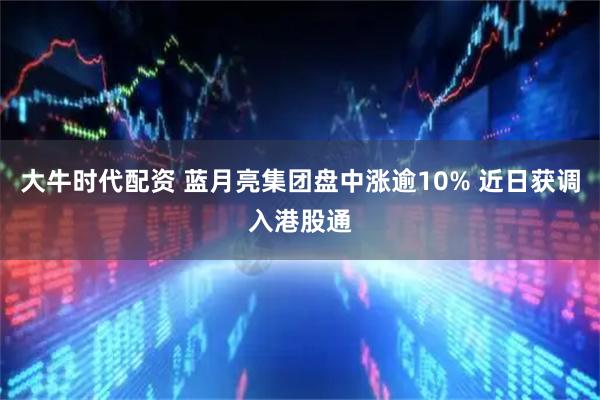 大牛时代配资 蓝月亮集团盘中涨逾10% 近日获调入港股通