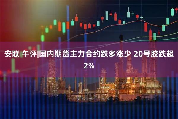 安联 午评|国内期货主力合约跌多涨少 20号胶跌超2%