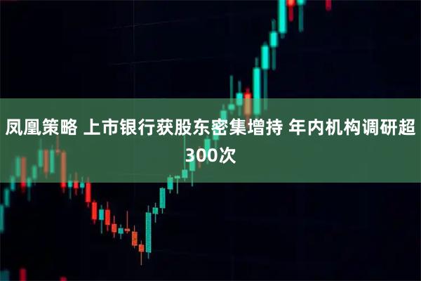 凤凰策略 上市银行获股东密集增持 年内机构调研超300次