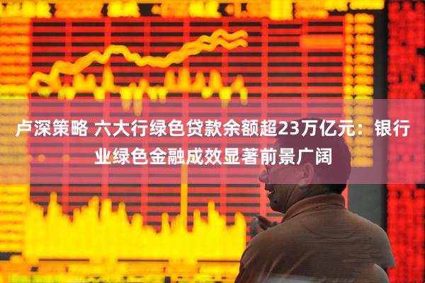 卢深策略 六大行绿色贷款余额超23万亿元：银行业绿色金融成效显著前景广阔