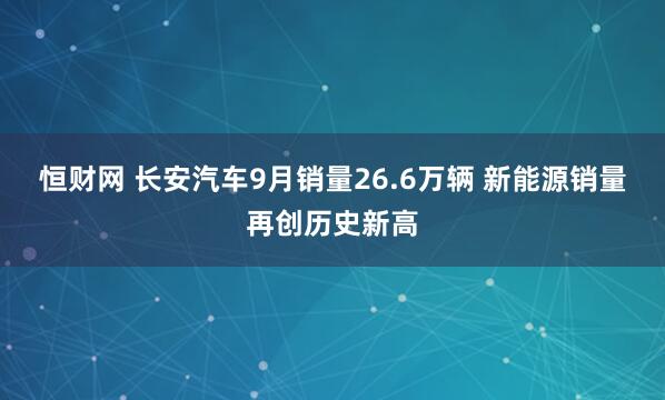 恒财网 长安汽车9月销量26.6万辆 新能源销量再创历史新高