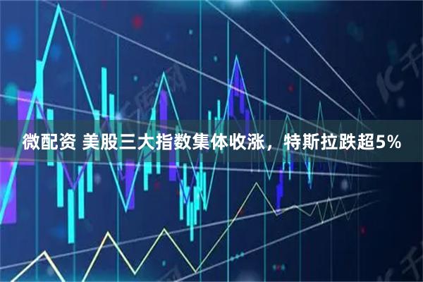 微配资 美股三大指数集体收涨，特斯拉跌超5%