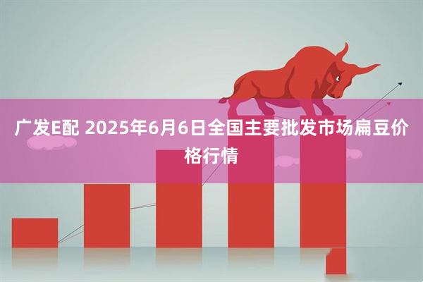 广发E配 2025年6月6日全国主要批发市场扁豆价格行情