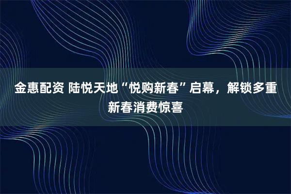 金惠配资 陆悦天地“悦购新春”启幕，解锁多重新春消费惊喜