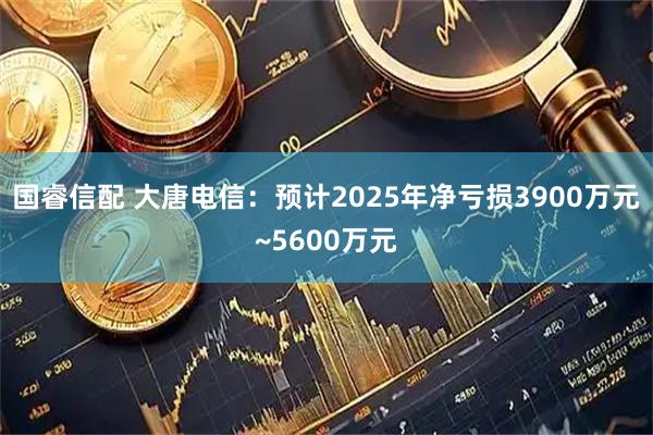 国睿信配 大唐电信：预计2025年净亏损3900万元~5600万元