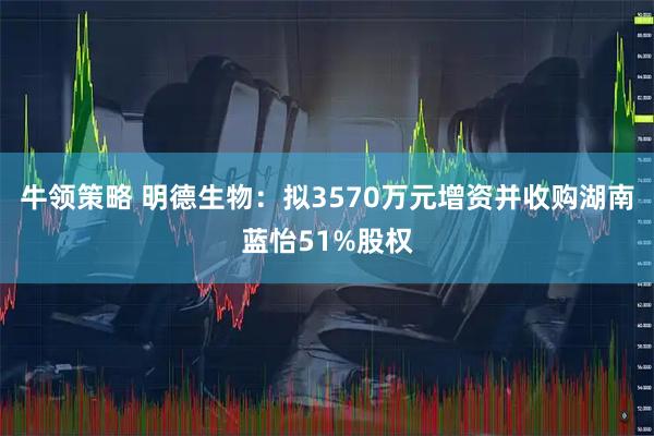 牛领策略 明德生物：拟3570万元增资并收购湖南蓝怡51%股权