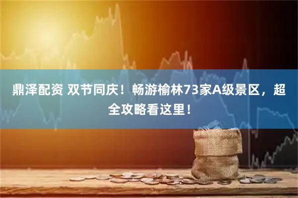 鼎泽配资 双节同庆！畅游榆林73家A级景区，超全攻略看这里！