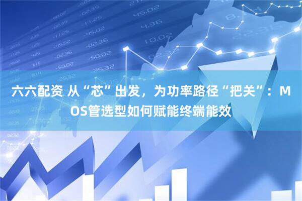 六六配资 从“芯”出发，为功率路径“把关”：MOS管选型如何赋能终端能效
