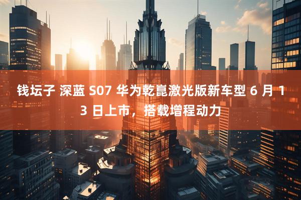 钱坛子 深蓝 S07 华为乾崑激光版新车型 6 月 13 日上市，搭载增程动力